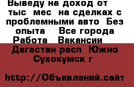 Выведу на доход от 400 тыс./мес. на сделках с проблемными авто. Без опыта. - Все города Работа » Вакансии   . Дагестан респ.,Южно-Сухокумск г.